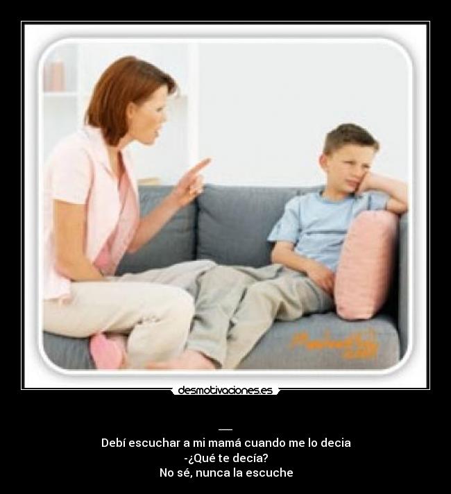 _ - Debí escuchar a mi mamá cuando me lo decia
-¿Qué te decía?
No sé, nunca la escuche