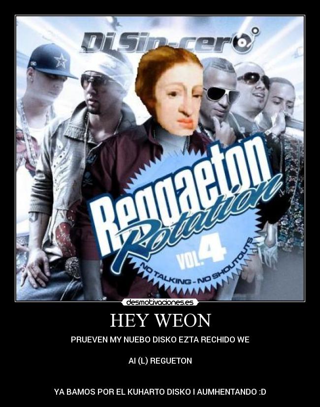 HEY WEON - PRUEVEN MY NUEBO DISKO EZTA RECHIDO WE
AI (L) REGUETON
YA BAMOS POR EL KUHARTO DISKO I AUMHENTANDO :D