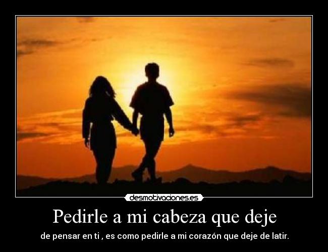 Pedirle a mi cabeza que deje - de pensar en ti , es como pedirle a mi corazón que deje de latir.