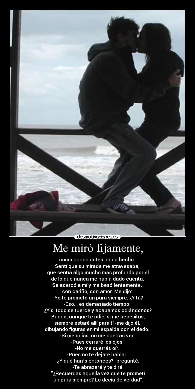 Me miró fijamente, - como nunca antes había hecho. 
Sentí que su mirada me atravesaba, 
que sentía algo mucho más profundo por él
 de lo que nunca me había dado cuenta. 
Se acercó a mí y me besó lentamente, 
con cariño, con amor. Me dijo: 
-Yo te prometo un para siempre. ¿Y tú?
-Eso... es demasiado tiempo. 
¿Y si todo se tuerce y acabamos odiándonos?
-Bueno, aunque te odie, si me necesitas, 
siempre estaré allí para tí -me dijo él, 
dibujando figuras en mi espalda con el dedo. 
-Si me odias, no me querrás ver. 
-Pues cerraré los ojos. 
-No me querrás oír. 
-Pues no te dejaré hablar. 
-¿Y qué harás entonces? -pregunté. 
-Te abrazaré y te diré:
 ¿Recuerdas aquella vez que te prometí
 un para siempre? Lo decía de verdad.
