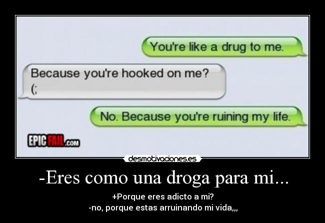 -Eres como una droga para mi... - +Porque eres adicto a mi?
-no, porque estas arruinando mi vida,,,