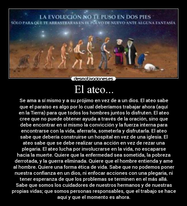 El ateo... - Se ama a sí mismo y a su prójimo en vez de a un dios. El ateo sabe
que el paraíso es algo por lo cual deberíamos trabajar ahora (aquí
en la Tierra) para que todos los hombres juntos lo disfruten. El ateo
cree que no puede obtener ayuda a través de la oración, sino que
debe encontrar en sí mismo la convicción y la fuerza interna para
encontrarse con la vida, aferrarla, someterla y disfrutarla. El ateo
sabe que debería construirse un hospital en vez de una iglesia. El
ateo sabe que se debe realizar una acción en vez de rezar una
plegaria. El ateo lucha por involucrarse en la vida, no escaparse
hacia la muerte. Quiere que la enfermedad sea sometida, la pobreza
derrotada, y la guerra eliminada. Quiere que el hombre entienda y ame
al hombre. Quiere una forma ética de vida. Sabe que no podemos poner
nuestra confianza en un dios, ni enfocar acciones con una plegaria, ni
tener esperanza de que los problemas se terminen en el más allá.
Sabe que somos los cuidadores de nuestros hermanos y de nuestras
propias vidas; que somos personas responsables, que el trabajo se hace
aquí y que el momento es ahora.