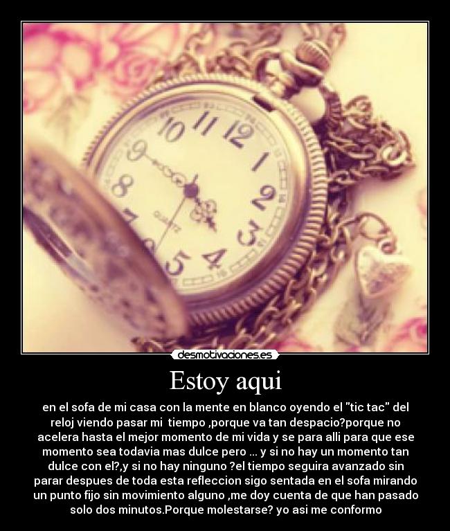 Estoy aqui - en el sofa de mi casa con la mente en blanco oyendo el tic tac del
reloj viendo pasar mi  tiempo ,porque va tan despacio?porque no
acelera hasta el mejor momento de mi vida y se para alli para que ese
momento sea todavia mas dulce pero ... y si no hay un momento tan
dulce con el?,y si no hay ninguno ?el tiempo seguira avanzado sin
parar despues de toda esta refleccion sigo sentada en el sofa mirando
un punto fijo sin movimiento alguno ,me doy cuenta de que han pasado
solo dos minutos.Porque molestarse? yo asi me conformo
