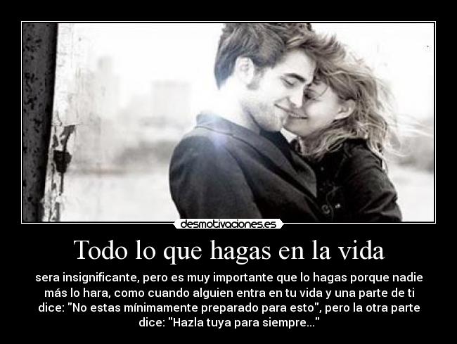 Todo lo que hagas en la vida - sera insignificante, pero es muy importante que lo hagas porque nadie
más lo hara, como cuando alguien entra en tu vida y una parte de ti
dice: No estas mínimamente preparado para esto, pero la otra parte
dice: Hazla tuya para siempre...