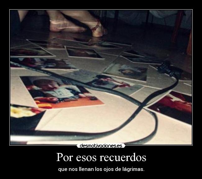 Por esos recuerdos - que nos llenan los ojos de lágrimas.
