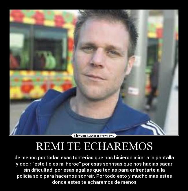 REMI TE ECHAREMOS - de menos por todas esas tonterias que nos hicieron mirar a la pantalla
y decir este tio es mi heroe por esas sonrisas que nos hacias sacar
sin dificultad, por esas agallas que tenias para enfrentarte a la
policia solo para hacernos sonreir. Por todo esto y mucho mas estes
donde estes te echaremos de menos