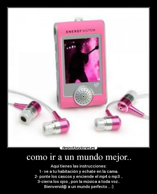 como ir a un mundo mejor.. - Aquí tienes las instrucciones:
1- ve a tu habitación y echate en la cama.
2- ponte los cascos y enciende el mp4 o mp3 ..
3-cierra los ojos , pon la música a toda voz..
Bienvenid@ a un mundo perfecto .. :)