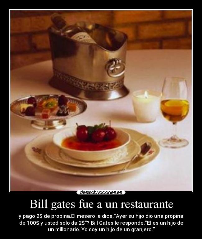 Bill gates fue a un restaurante - y pago 2$ de propina.El mesero le dice,Ayer su hijo dio una propina
de 100$ y usted solo da 2$? Bill Gates le responde,El es un hijo de
un millonario. Yo soy un hijo de un granjero.