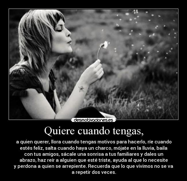 Quiere cuando tengas, - a quien querer, llora cuando tengas motivos para hacerlo, ríe cuando
estés feliz, salta cuando haya un charco, mójate en la lluvia, baila
con tus amigos, sácale una sonrisa a tus familiares y dales un
abrazo, haz reír a alguien que esté triste, ayuda al que lo necesite
y perdona a quien se arrepiente. Recuerda que lo que vivimos no se va
a repetir dos veces.