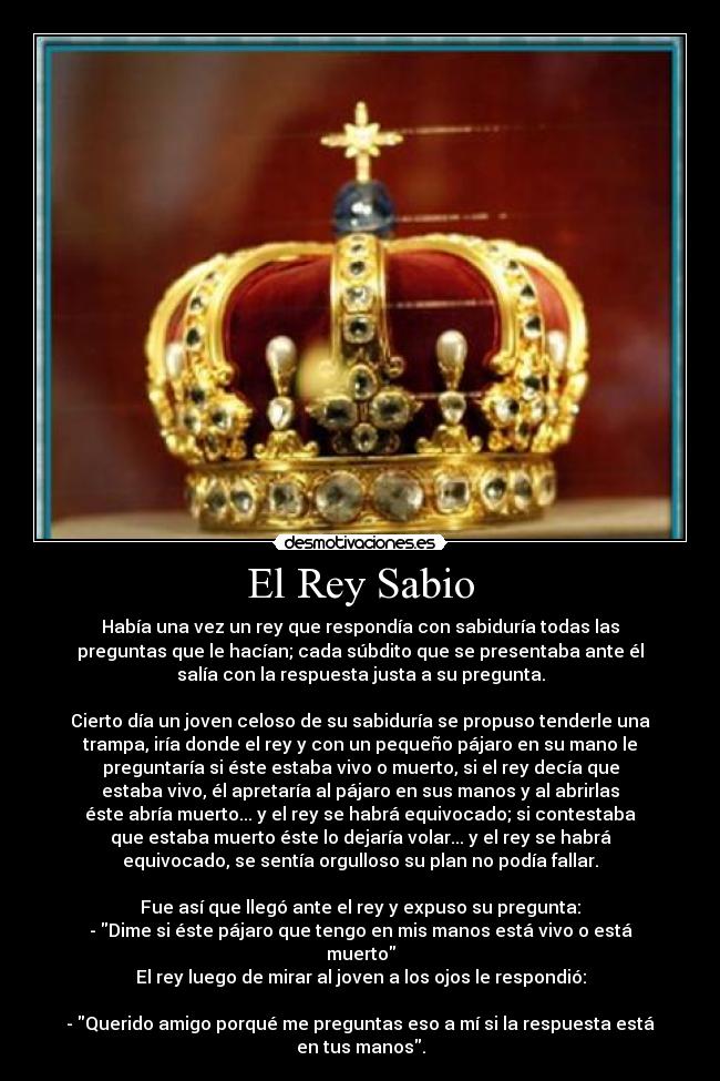 El Rey Sabio - Había una vez un rey que respondía con sabiduría todas las
preguntas que le hacían; cada súbdito que se presentaba ante él
salía con la respuesta justa a su pregunta.
Cierto día un joven celoso de su sabiduría se propuso tenderle una
trampa, iría donde el rey y con un pequeño pájaro en su mano le
preguntaría si éste estaba vivo o muerto, si el rey decía que
estaba vivo, él apretaría al pájaro en sus manos y al abrirlas
éste abría muerto... y el rey se habrá equivocado; si contestaba
que estaba muerto éste lo dejaría volar... y el rey se habrá
equivocado, se sentía orgulloso su plan no podía fallar.
Fue así que llegó ante el rey y expuso su pregunta:
- Dime si éste pájaro que tengo en mis manos está vivo o está
muerto
El rey luego de mirar al joven a los ojos le respondió:
- Querido amigo porqué me preguntas eso a mí si la respuesta está
en tus manos.