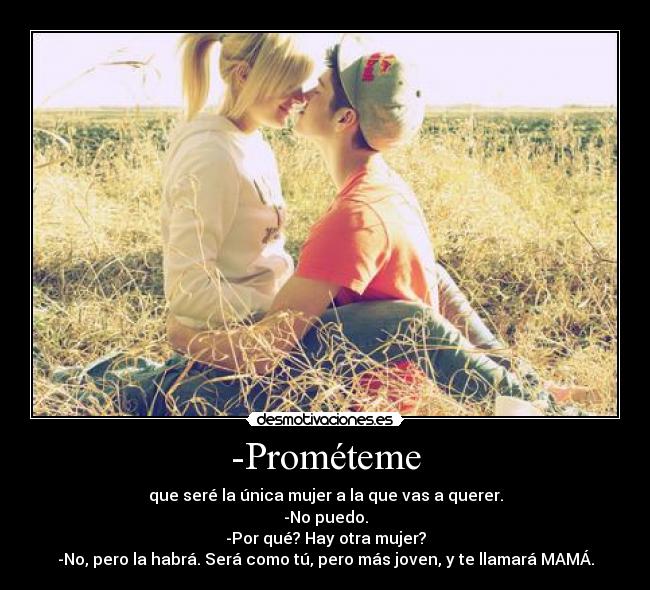 -Prométeme - que seré la única mujer a la que vas a querer.
-No puedo.
-Por qué? Hay otra mujer?
-No, pero la habrá. Será como tú, pero más joven, y te llamará MAMÁ.