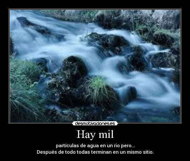 Hay mil - partículas de agua en un rio pero...
Después de todo todas terminan en un mismo sitio.