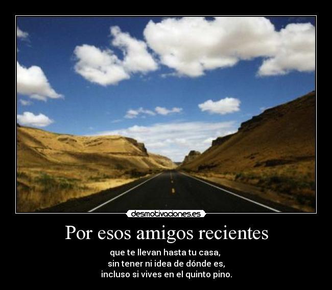 Por esos amigos recientes - que te llevan hasta tu casa, 
sin tener ni idea de dónde es,
incluso si vives en el quinto pino.