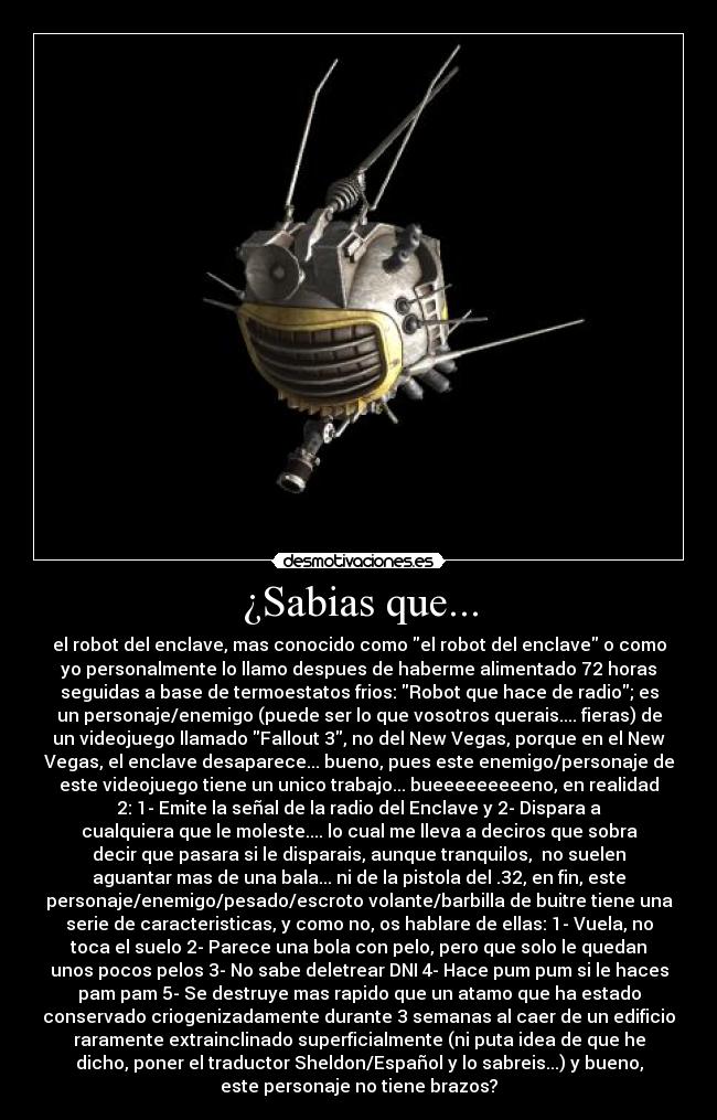 ¿Sabias que... - el robot del enclave, mas conocido como el robot del enclave o como
yo personalmente lo llamo despues de haberme alimentado 72 horas
seguidas a base de termoestatos frios: Robot que hace de radio; es
un personaje/enemigo (puede ser lo que vosotros querais.... fieras) de
un videojuego llamado Fallout 3, no del New Vegas, porque en el New
Vegas, el enclave desaparece... bueno, pues este enemigo/personaje de
este videojuego tiene un unico trabajo... bueeeeeeeeeno, en realidad
2: 1- Emite la señal de la radio del Enclave y 2- Dispara a
cualquiera que le moleste.... lo cual me lleva a deciros que sobra
decir que pasara si le disparais, aunque tranquilos, no suelen
aguantar mas de una bala... ni de la pistola del .32, en fin, este
personaje/enemigo/pesado/escroto volante/barbilla de buitre tiene una
serie de caracteristicas, y como no, os hablare de ellas: 1- Vuela, no
toca el suelo 2- Parece una bola con pelo, pero que solo le quedan
unos pocos pelos 3- No sabe deletrear DNI 4- Hace pum pum si le haces
pam pam 5- Se destruye mas rapido que un atamo que ha estado
conservado criogenizadamente durante 3 semanas al caer de un edificio
raramente extrainclinado superficialmente (ni puta idea de que he
dicho, poner el traductor Sheldon/Español y lo sabreis...) y bueno,
este personaje no tiene brazos?