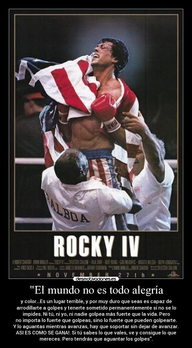 El mundo no es todo alegría - y color...Es un lugar terrible, y por muy duro que seas es capaz de
arrodillarte a golpes y tenerte sometido permanentemente si no se lo
impides. Ni tú, ni yo, ni nadie golpea más fuerte que la vida. Pero
no importa lo fuerte que golpeas, sino lo fuerte que pueden golpearte.
Y lo aguantas mientras avanzas, hay que soportar sin dejar de avanzar.
ASI ES COMO SE GANA!. Si tú sabes lo que vales, ve y consigue lo que
mereces. Pero tendrás que aguantar los golpes.