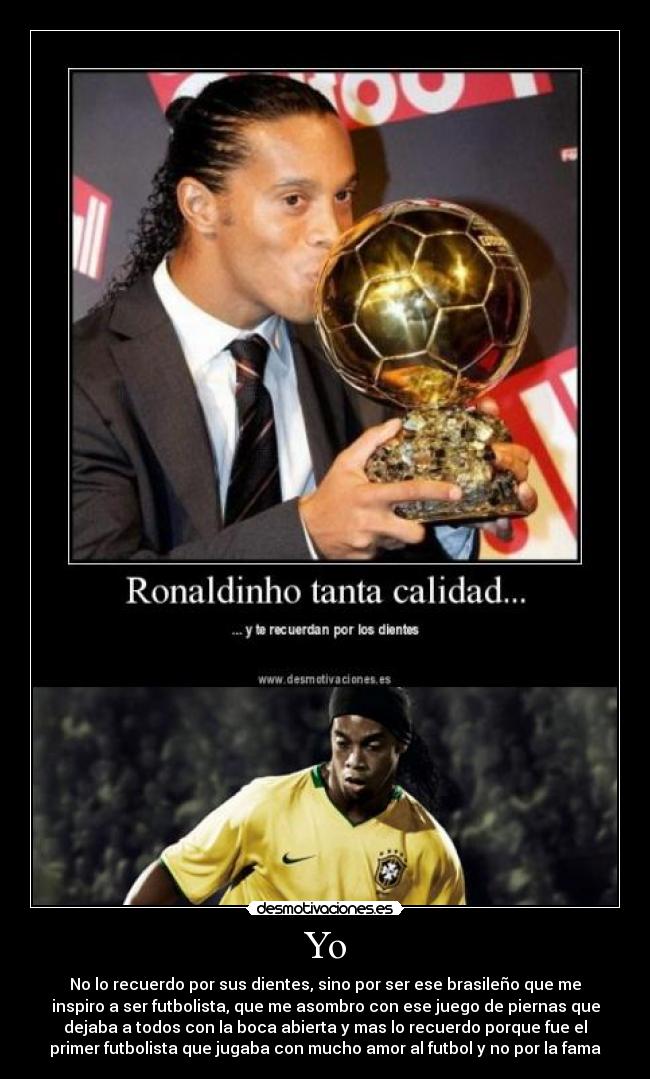 Yo - No lo recuerdo por sus dientes, sino por ser ese brasileño que me
inspiro a ser futbolista, que me asombro con ese juego de piernas que
dejaba a todos con la boca abierta y mas lo recuerdo porque fue el
primer futbolista que jugaba con mucho amor al futbol y no por la fama