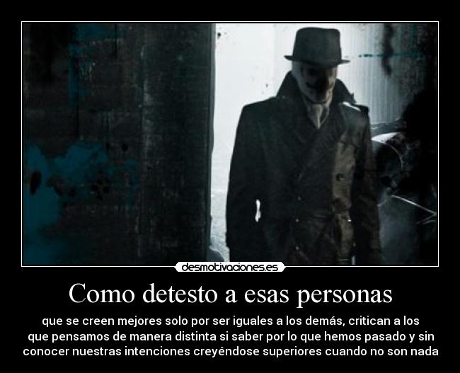 Como detesto a esas personas - que se creen mejores solo por ser iguales a los demás, critican a los
que pensamos de manera distinta si saber por lo que hemos pasado y sin
conocer nuestras intenciones creyéndose superiores cuando no son nada