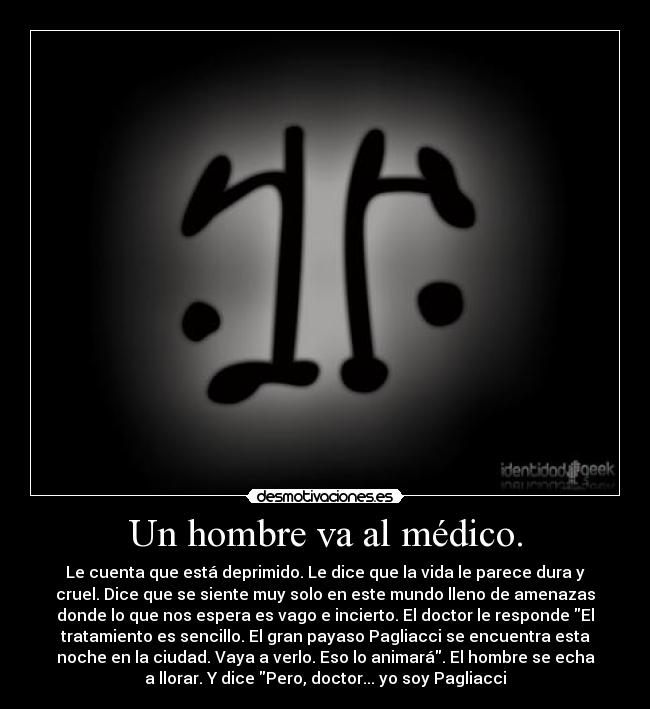 Un hombre va al médico. - Le cuenta que está deprimido. Le dice que la vida le parece dura y
cruel. Dice que se siente muy solo en este mundo lleno de amenazas
donde lo que nos espera es vago e incierto. El doctor le responde El
tratamiento es sencillo. El gran payaso Pagliacci se encuentra esta
noche en la ciudad. Vaya a verlo. Eso lo animará. El hombre se echa
a llorar. Y dice Pero, doctor... yo soy Pagliacci