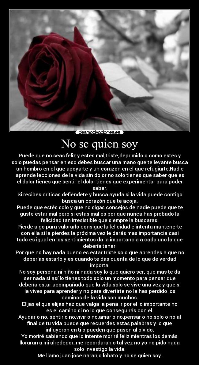 No se quien soy - Puede que no seas feliz y estés mal,triste,deprimido o como estés y
solo puedas pensar en eso debes buscar una mano que te levante busca
un hombro en el que apoyarte y un corazón en el que refugiarte.Nadie
aprende lecciones de la vida sin dolor no solo tienes que saber que es
el dolor tienes que sentir el dolor tienes que experimentar para poder
saber.
Si recibes criticas defiéndete y busca ayuda si la vida puede contigo
busca un corazón que te acoja.
Puede que estés solo y que no sigas consejos de nadie puede que te
guste estar mal pero si estas mal es por que nunca has probado la
felicidad tan irresistible que siempre la buscaras.
Pierde algo para valorarlo consigue la felicidad e intenta mantenerte
con ella si la pierdes la próxima vez le darás mas importancia casi
todo es igual en los sentimientos da la importancia a cada uno la que
debería tener.
Por que no hay nada bueno es estar triste solo que aprendes a que no
deberías estarlo y es cuando te das cuenta de lo que de verdad
importa.
No soy persona ni niño ni nada soy lo que quiero ser, que mas te da
ser nada si así lo tienes todo solo un momento para pensar que
debería estar acompañado que la vida solo se vive una vez y que si
la vives para aprender y no para divertirte no la has perdido los
caminos de la vida son muchos.
Elijas el que elijas haz que valga la pena ir por el lo importante no
es el camino si no lo que conseguirás con el.
Ayudar o no, sentir o no,vivir o no,amar o no,pensar o no,solo o no al
final de tu vida puede que recuerdes estas palabras y lo que
influyeron en ti o pueden que pasen al olvido.
Yo moriré sabiendo que lo intente moriré feliz mientras los demás
lloraran a mi alrededor, me recordaran o tal vez no yo no pido nada
solo investigo la vida.
Me llamo juan jose naranjo lobato y no se quien soy.