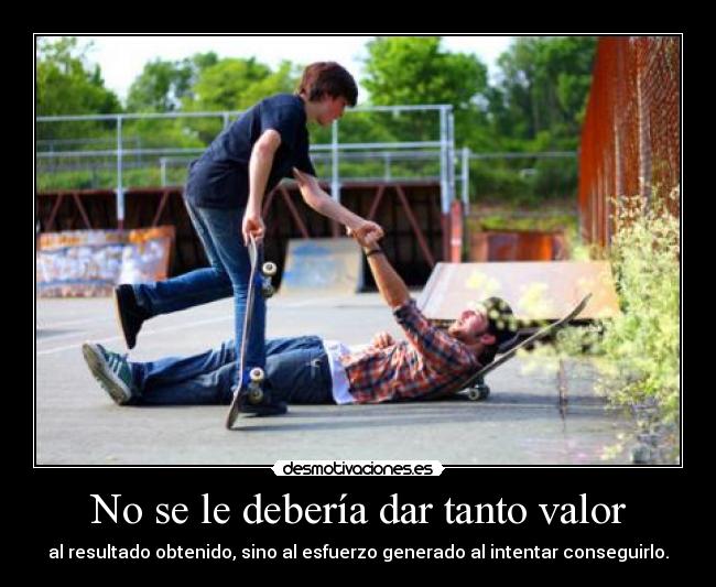 No se le debería dar tanto valor - al resultado obtenido, sino al esfuerzo generado al intentar conseguirlo.