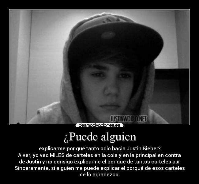 ¿Puede alguien - explicarme por qué tanto odio hacia Justin Bieber?
A ver, yo veo MILES de carteles en la cola y en la principal en contra
de Justin y no consigo explicarme el por qué de tantos carteles así.
Sinceramente, si alguien me puede explicar el porqué de esos carteles
se lo agradezco.