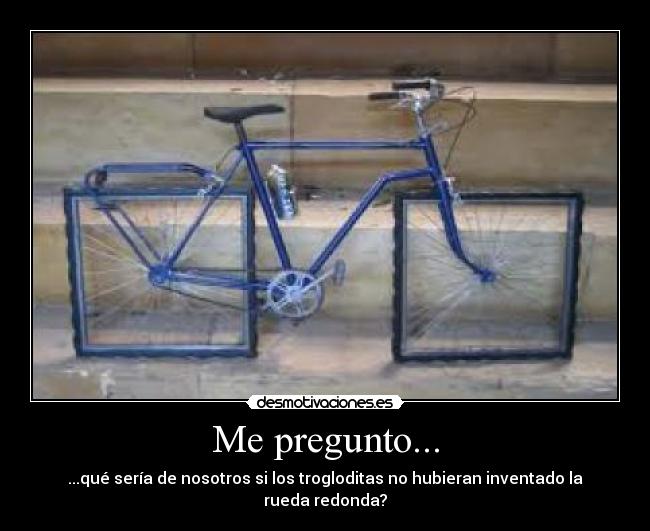 Me pregunto... - ...qué sería de nosotros si los trogloditas no hubieran inventado la rueda redonda?