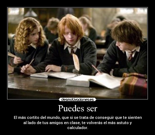 Puedes ser - El más cortito del mundo, que si se trata de conseguir que te sienten
al lado de tus amigos en clase, te volverás el más astuto y
calculador.
