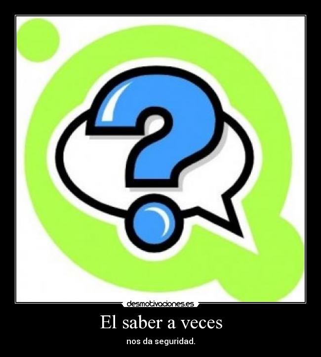 El saber a veces - nos da seguridad.