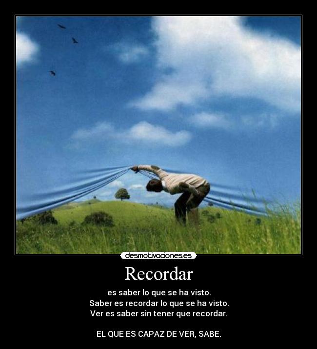 Recordar - es saber lo que se ha visto.
Saber es recordar lo que se ha visto.
Ver es saber sin tener que recordar.
EL QUE ES CAPAZ DE VER, SABE.