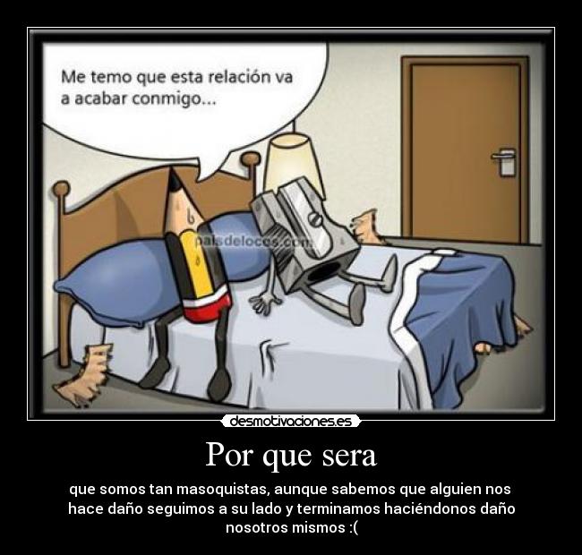 Por que sera - que somos tan masoquistas, aunque sabemos que alguien nos
hace daño seguimos a su lado y terminamos haciéndonos daño
nosotros mismos :(