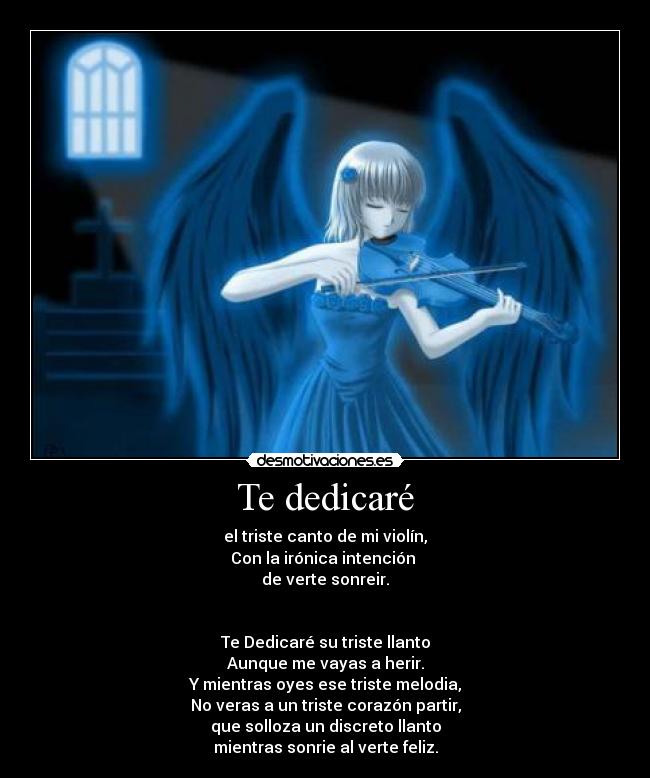 Te dedicaré - el triste canto de mi violín,
Con la irónica intención 
de verte sonreir.


Te Dedicaré su triste llanto
Aunque me vayas a herir.
Y mientras oyes ese triste melodia,
No veras a un triste corazón partir,
que solloza un discreto llanto
mientras sonrie al verte feliz.