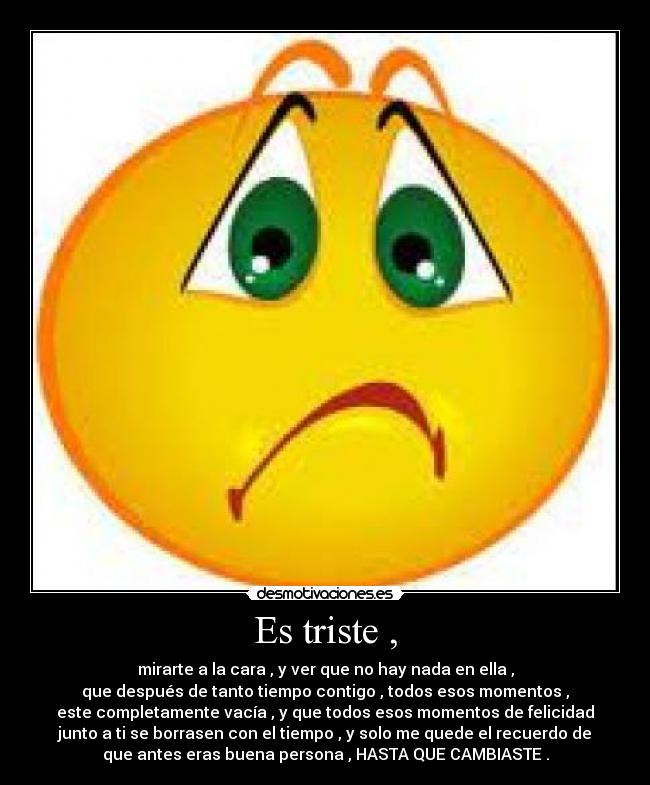 Es triste , - mirarte a la cara , y ver que no hay nada en ella ,
que después de tanto tiempo contigo , todos esos momentos ,
este completamente vacía , y que todos esos momentos de felicidad
junto a ti se borrasen con el tiempo , y solo me quede el recuerdo de
que antes eras buena persona , HASTA QUE CAMBIASTE .