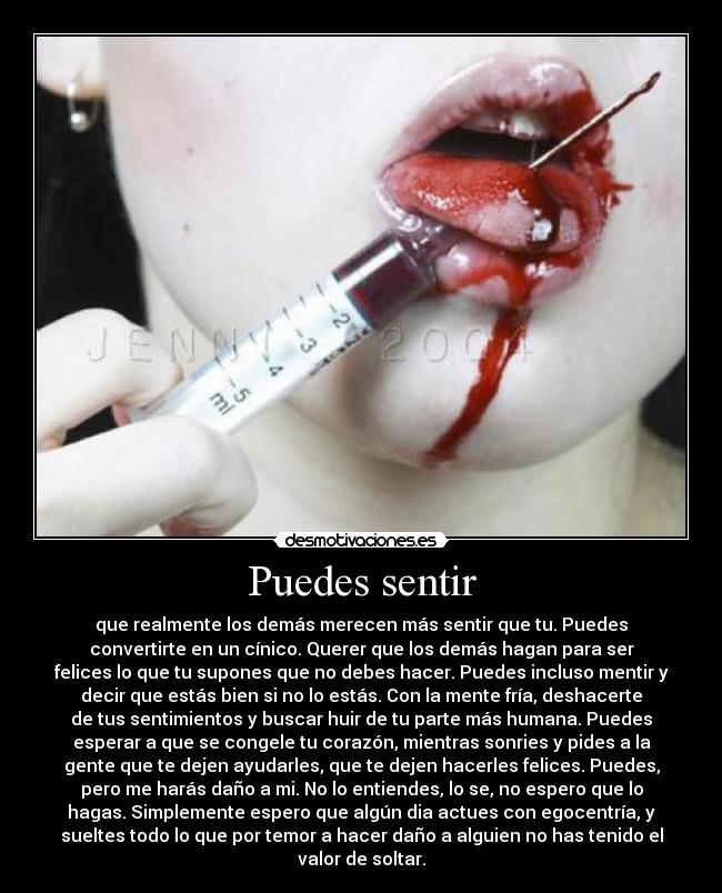 Puedes sentir - que realmente los demás merecen más sentir que tu. Puedes
convertirte en un cínico. Querer que los demás hagan para ser
felices lo que tu supones que no debes hacer. Puedes incluso mentir y
decir que estás bien si no lo estás. Con la mente fría, deshacerte
de tus sentimientos y buscar huir de tu parte más humana. Puedes
esperar a que se congele tu corazón, mientras sonries y pides a la
gente que te dejen ayudarles, que te dejen hacerles felices. Puedes,
pero me harás daño a mi. No lo entiendes, lo se, no espero que lo
hagas. Simplemente espero que algún dia actues con egocentría, y
sueltes todo lo que por temor a hacer daño a alguien no has tenido el
valor de soltar.