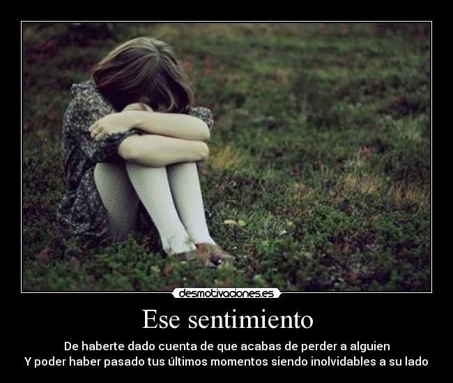 Ese sentimiento - De haberte dado cuenta de que acabas de perder a alguien
Y poder haber pasado tus últimos momentos siendo inolvidables a su lado