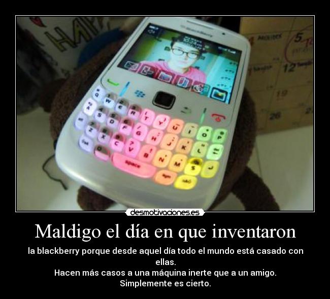 Maldigo el día en que inventaron - la blackberry porque desde aquel día todo el mundo está casado con ellas.
Hacen más casos a una máquina inerte que a un amigo.
Simplemente es cierto.