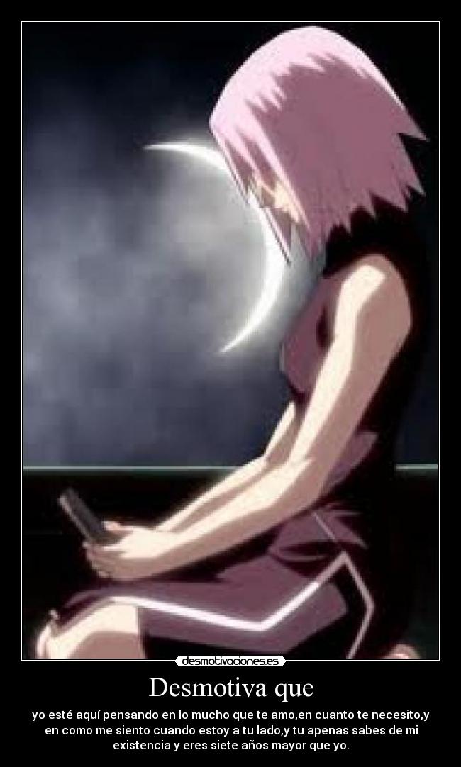 Desmotiva que - yo esté aquí pensando en lo mucho que te amo,en cuanto te necesito,y
en como me siento cuando estoy a tu lado,y tu apenas sabes de mi
existencia y eres siete años mayor que yo.
