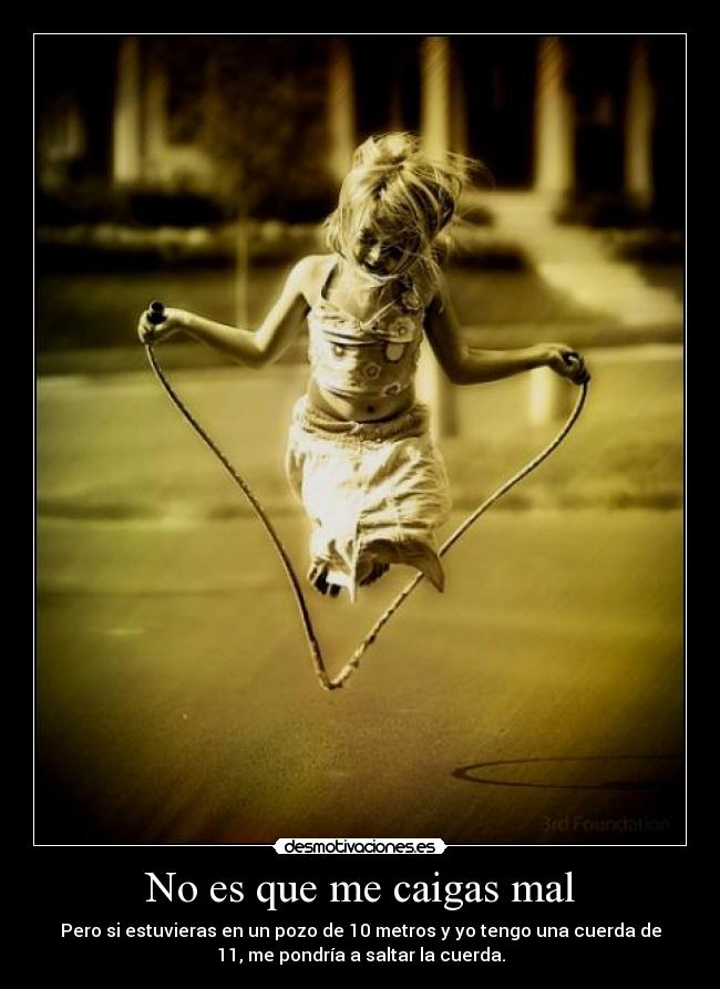 No es que me caigas mal - Pero si estuvieras en un pozo de 10 metros y yo tengo una cuerda de
11, me pondría a saltar la cuerda.