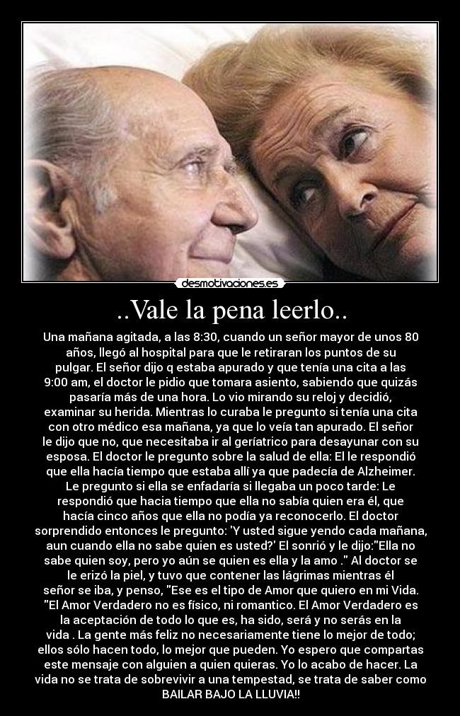 ..Vale la pena leerlo.. - Una mañana agitada, a las 8:30, cuando un señor mayor de unos 80
años, llegó al hospital para que le retiraran los puntos de su
pulgar. El señor dijo q estaba apurado y que tenía una cita a las
9:00 am, el doctor le pidio que tomara asiento, sabiendo que quizás
pasaría más de una hora. Lo vio mirando su reloj y decidió,
examinar su herida. Mientras lo curaba le pregunto si tenía una cita
con otro médico esa mañana, ya que lo veía tan apurado. El señor
le dijo que no, que necesitaba ir al geríatrico para desayunar con su
esposa. El doctor le pregunto sobre la salud de ella: El le respondió
que ella hacía tiempo que estaba allí ya que padecía de Alzheimer.
Le pregunto si ella se enfadaría si llegaba un poco tarde: Le
respondió que hacia tiempo que ella no sabía quien era él, que
hacía cinco años que ella no podía ya reconocerlo. El doctor
sorprendido entonces le pregunto: Y usted sigue yendo cada mañana,
aun cuando ella no sabe quien es usted? El sonrió y le dijo:Ella no
sabe quien soy, pero yo aún se quien es ella y la amo . Al doctor se
le erizó la piel, y tuvo que contener las lágrimas mientras él
señor se iba, y penso, Ese es el tipo de Amor que quiero en mi Vida.
El Amor Verdadero no es físico, ni romantico. El Amor Verdadero es
la aceptación de todo lo que es, ha sido, será y no serás en la
vida . La gente más feliz no necesariamente tiene lo mejor de todo;
ellos sólo hacen todo, lo mejor que pueden. Yo espero que compartas
este mensaje con alguien a quien quieras. Yo lo acabo de hacer. La
vida no se trata de sobrevivir a una tempestad, se trata de saber como
BAILAR BAJO LA LLUVIA!!