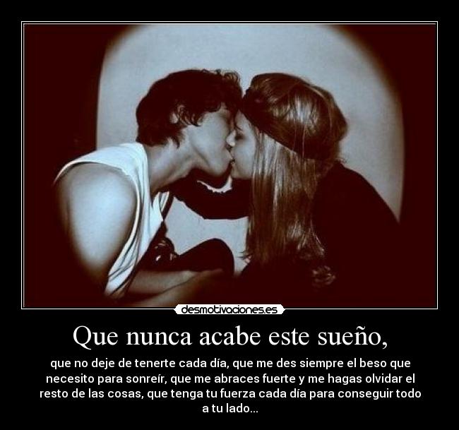 Que nunca acabe este sueño, - que no deje de tenerte cada día, que me des siempre el beso que
necesito para sonreír, que me abraces fuerte y me hagas olvidar el
resto de las cosas, que tenga tu fuerza cada día para conseguir todo
a tu lado...