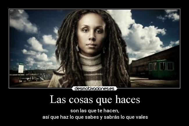 Las cosas que haces - son las que te hacen,
 así que haz lo que sabes y sabrás lo que vales