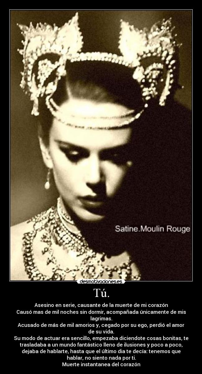 Tú. - Asesino en serie, causante de la muerte de mi corazón
Causó mas de mil noches sin dormir, acompañada únicamente de mis
lagrimas.
Acusado de más de mil amorios y, cegado por su ego, perdió el amor
de su vida.
Su modo de actuar era sencillo, empezaba diciendote cosas bonitas, te
trasladaba a un mundo fantástico lleno de ilusiones y poco a poco,
dejaba de hablarte, hasta que el último dia te decía: tenemos que
hablar, no siento nada por ti.
Muerte instantanea del corazón