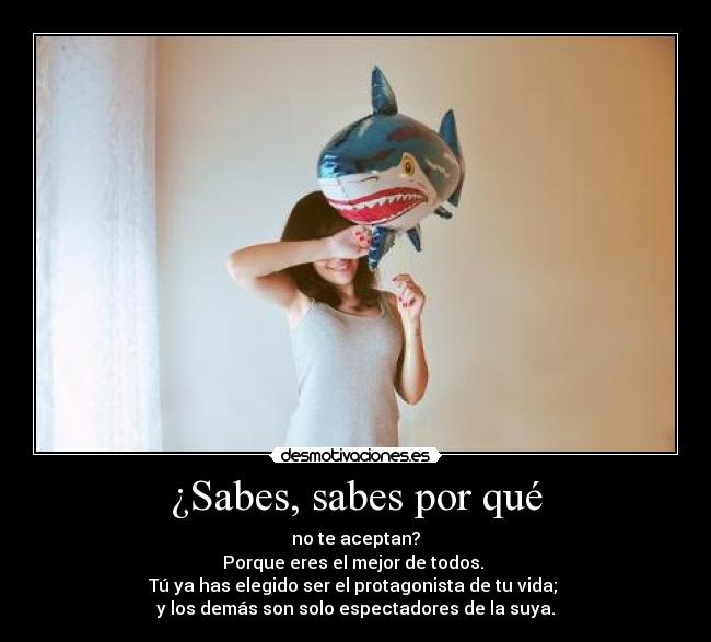 ¿Sabes, sabes por qué - no te aceptan?
Porque eres el mejor de todos.
Tú ya has elegido ser el protagonista de tu vida;
y los demás son solo espectadores de la suya.