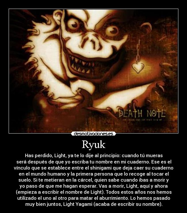 Ryuk - Has perdido, Light, ya te lo dije al principio: cuando tú mueras
será después de que yo escriba tu nombre en mi cuaderno. Ese es el
vínculo que se establece entre el shinigami que deja caer su cuaderno
en el mundo humano y la primera persona que lo recoge al tocar el
suelo. Si te metieran en la cárcel, quien sabe cuando ibas a morir y
yo paso de que me hagan esperar. Vas a morir, Light, aquí y ahora
(empieza a escribir el nombre de Light). Todos estos años nos hemos
utilizado el uno al otro para matar el aburrimiento. Lo hemos pasado
muy bien juntos, Light Yagami (acaba de escribir su nombre).