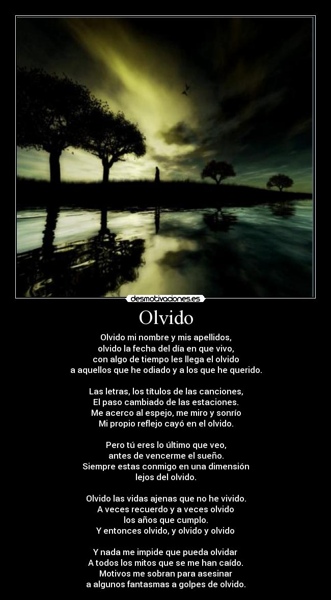 Olvido - Olvido mi nombre y mis apellidos,
olvido la fecha del día en que vivo,
con algo de tiempo les llega el olvido
a aquellos que he odiado y a los que he querido.
Las letras, los títulos de las canciones,
El paso cambiado de las estaciones.
Me acerco al espejo, me miro y sonrío
Mi propio reflejo cayó en el olvido.
Pero tú eres lo último que veo,
antes de vencerme el sueño.
Siempre estas conmigo en una dimensión
lejos del olvido.
Olvido las vidas ajenas que no he vivido.
A veces recuerdo y a veces olvido
los años que cumplo.
Y entonces olvido, y olvido y olvido
Y nada me impide que pueda olvidar
A todos los mitos que se me han caído.
Motivos me sobran para asesinar
a algunos fantasmas a golpes de olvido.