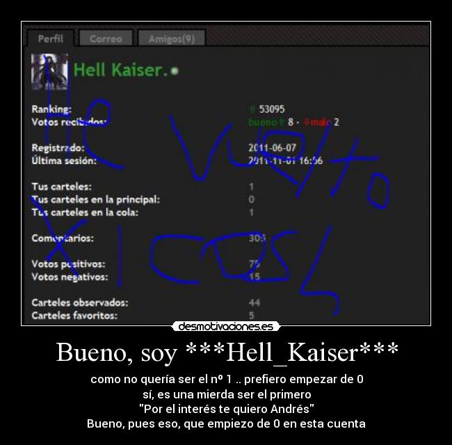 Bueno, soy ***Hell_Kaiser*** - como no quería ser el nº 1 .. prefiero empezar de 0
sí, es una mierda ser el primero
Por el interés te quiero Andrés
Bueno, pues eso, que empiezo de 0 en esta cuenta