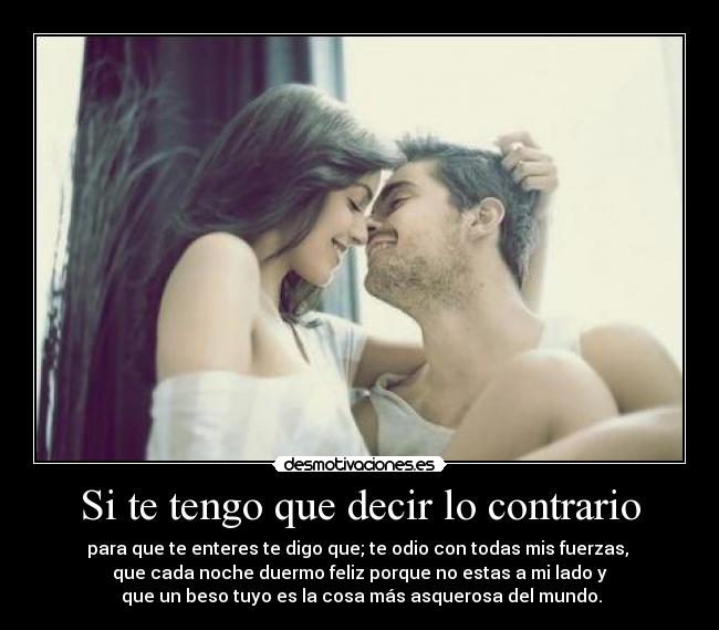 Si te tengo que decir lo contrario - para que te enteres te digo que; te odio con todas mis fuerzas, 
que cada noche duermo feliz porque no estas a mi lado y
 que un beso tuyo es la cosa más asquerosa del mundo.