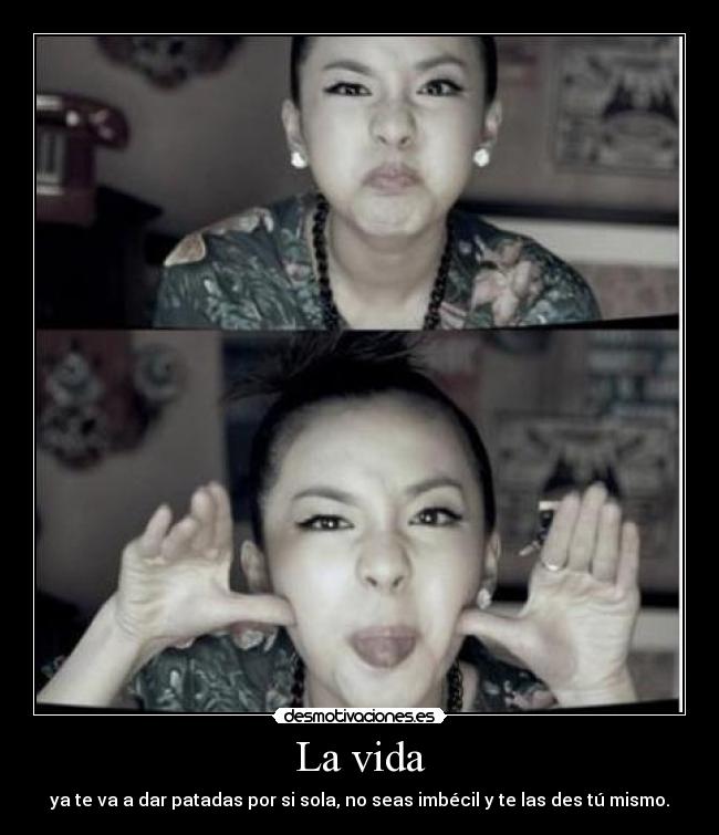 La vida - ya te va a dar patadas por si sola, no seas imbécil y te las des tú mismo.
