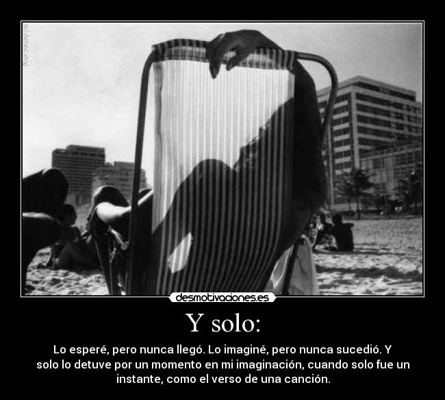 Y solo: - Lo esperé, pero nunca llegó. Lo imaginé, pero nunca sucedió. Y
solo lo detuve por un momento en mi imaginación, cuando solo fue un
instante, como el verso de una canción.