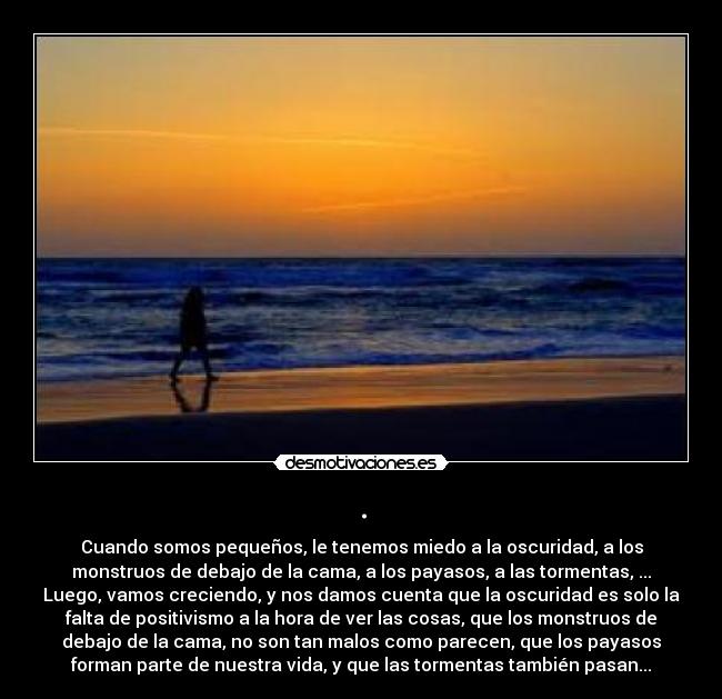 . - Cuando somos pequeños, le tenemos miedo a la oscuridad, a los
monstruos de debajo de la cama, a los payasos, a las tormentas, ...
Luego, vamos creciendo, y nos damos cuenta que la oscuridad es solo la
falta de positivismo a la hora de ver las cosas, que los monstruos de
debajo de la cama, no son tan malos como parecen, que los payasos
forman parte de nuestra vida, y que las tormentas también pasan...