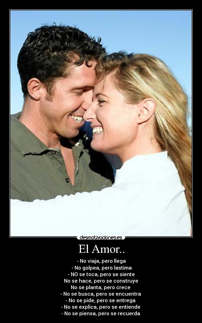 El Amor.. - - No viaja, pero llega
- No golpea, pero lastima
- NO se toca, pero se siente
No se hace, pero se construye
No se planta, pero crece
- No se busca, pero se encuentra
- No se pide, pero se entrega
- No se explica, pero se entiende
- No se piensa, pero se recuerda ♥
